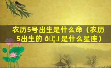 农历5号出生是什么命（农历5出生的 🦄 是什么星座）